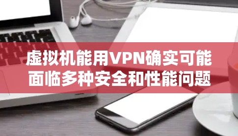 虚拟机能用VPN确实可能面临多种安全和性能问题，以下是一些关键点